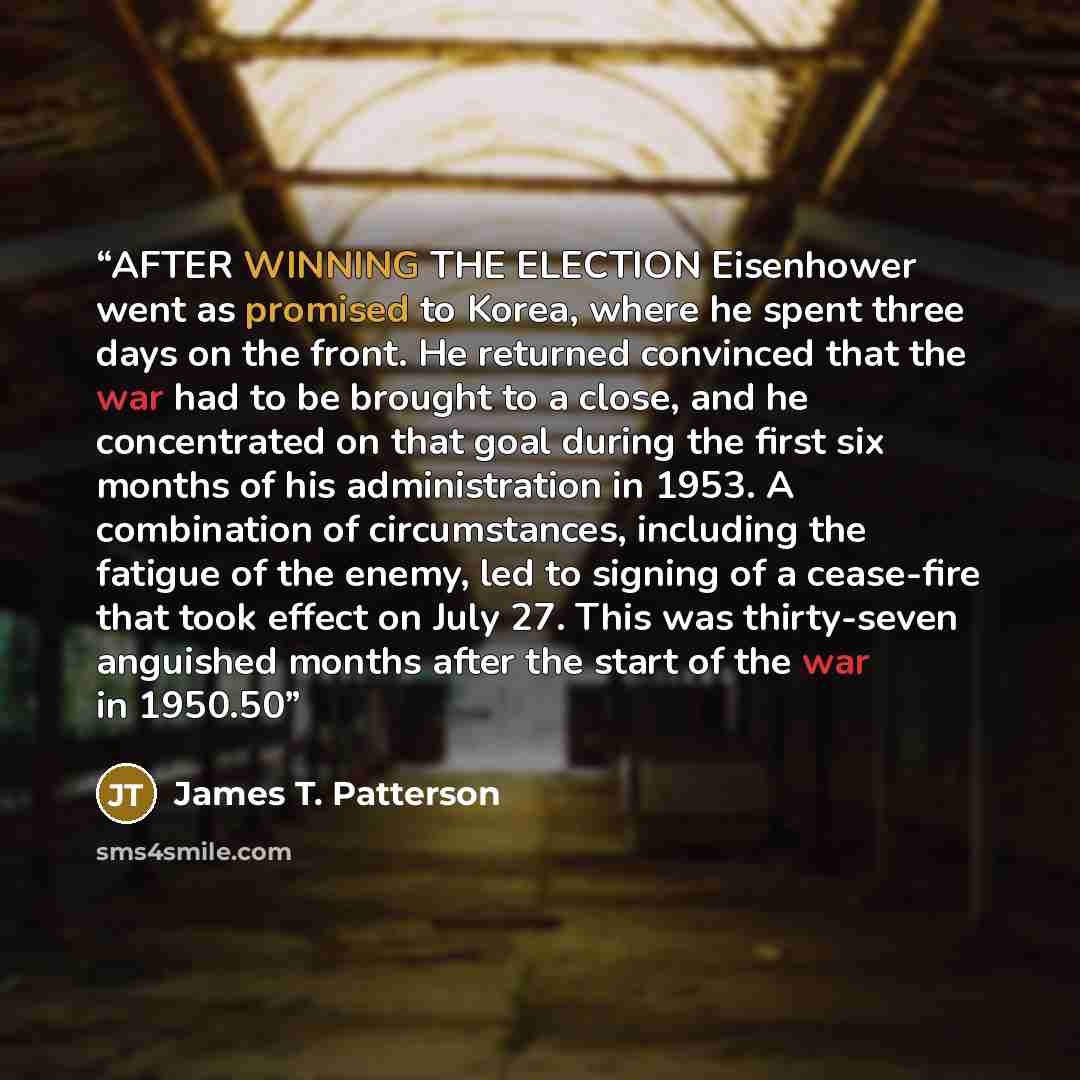 “AFTER WINNING THE ELECTION Eisenhower went as promised to Korea, where he spent three days on the front. He returned convinced that the war had to be brought to a close, and he concentrated on that goal during the first six months of his administration in 1953. A combination of circumstances…” quote by James T. Patterson