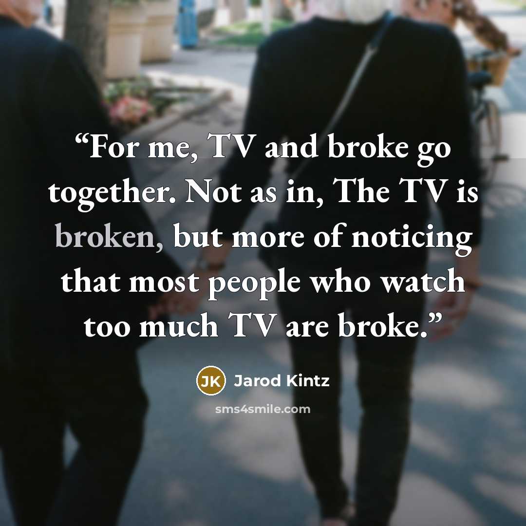 “For me, TV and broke go together. Not as in, The TV is broken, but more of noticing that most people who watch too much TV are broke.” quote by Jarod Kintz