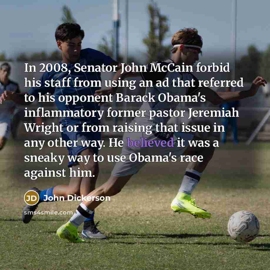 “In 2008, Senator John McCain forbid his staff from using an ad that referred to his opponent Barack Obama's inflammatory former pastor Jeremiah Wright or from raising that issue in any other way. He believed it was a sneaky way to use Obama's race against him.” quote by John Dickerson