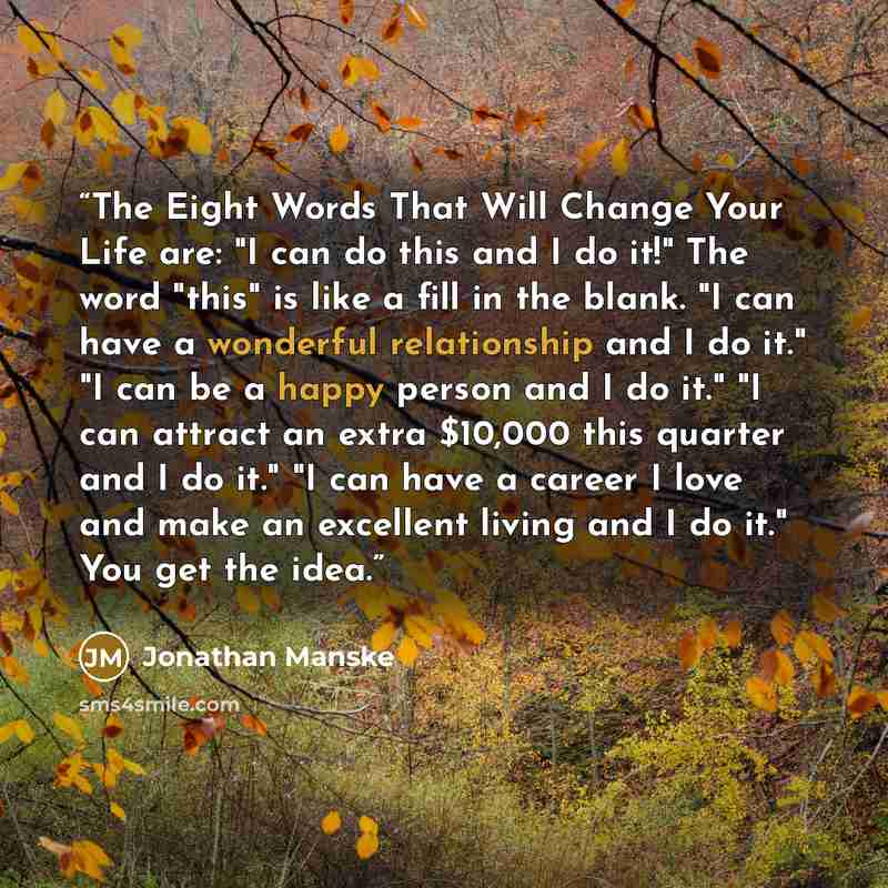 “The Eight Words That Will Change Your Life are: "I can do this and I do it!" The word "this" is like a fill in the blank. "I can have a wonderful relationship and I do it." "I can be a happy person and I do it." "I can attract an extra $10,000 this quarter and I do it." "I can have a career I love…” quote by Jonathan Manske
