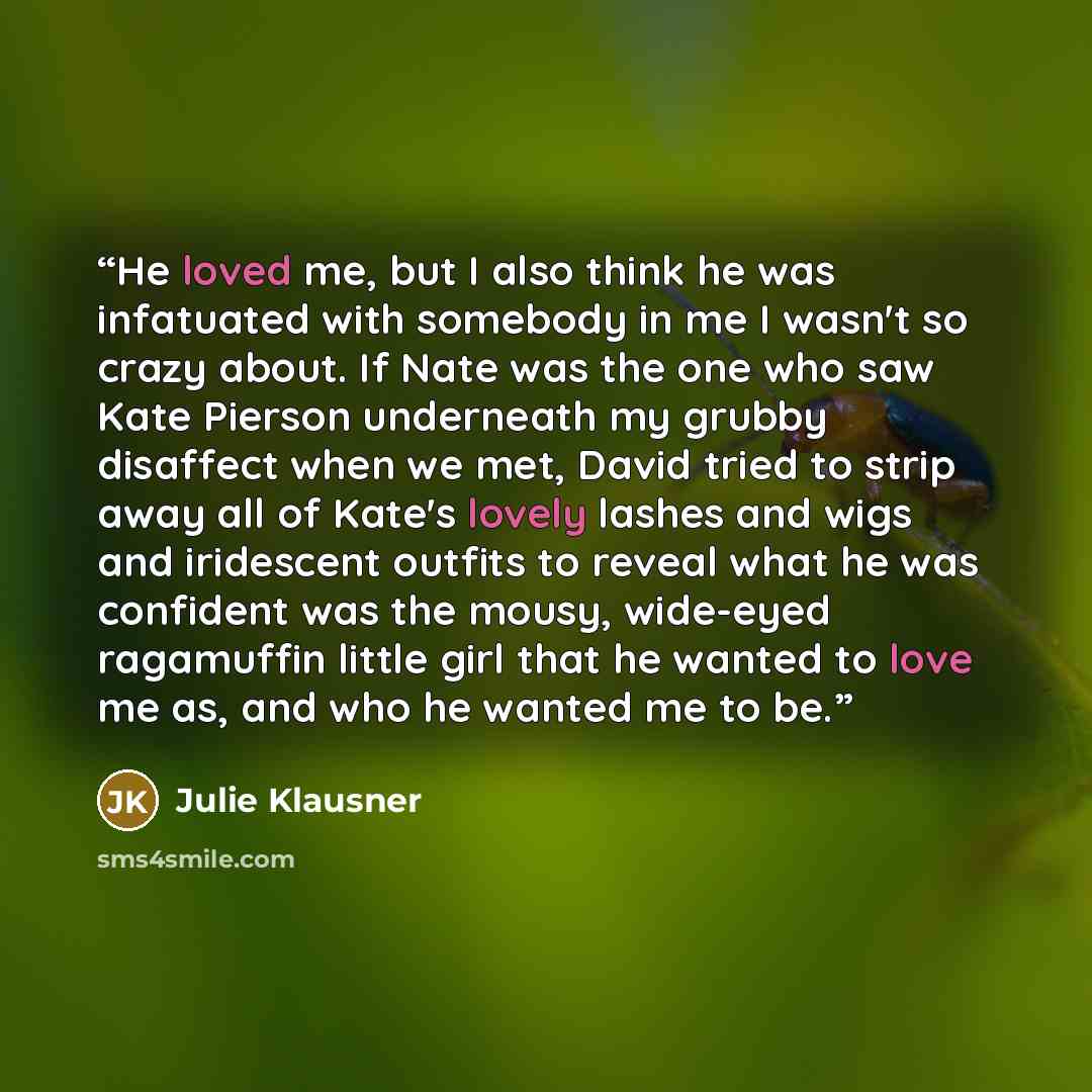 “He loved me, but I also think he was infatuated with somebody in me I wasn't so crazy about. If Nate was the one who saw Kate Pierson underneath my grubby disaffect when we met, David tried to strip away all of Kate's lovely lashes and wigs and iridescent outfits to reveal what he was confident…” quote by Julie Klausner