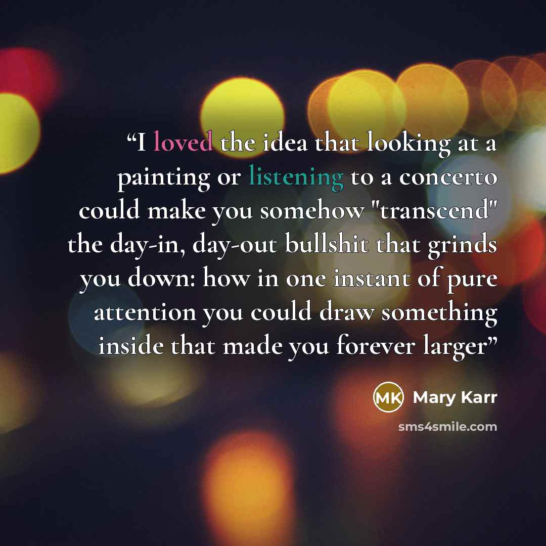“I loved the idea that looking at a painting or listening to a concerto could make you somehow "transcend" the day-in, day-out bullshit that grinds you down: how in one instant of pure attention you could draw something inside that made you forever larger” quote by Mary Karr