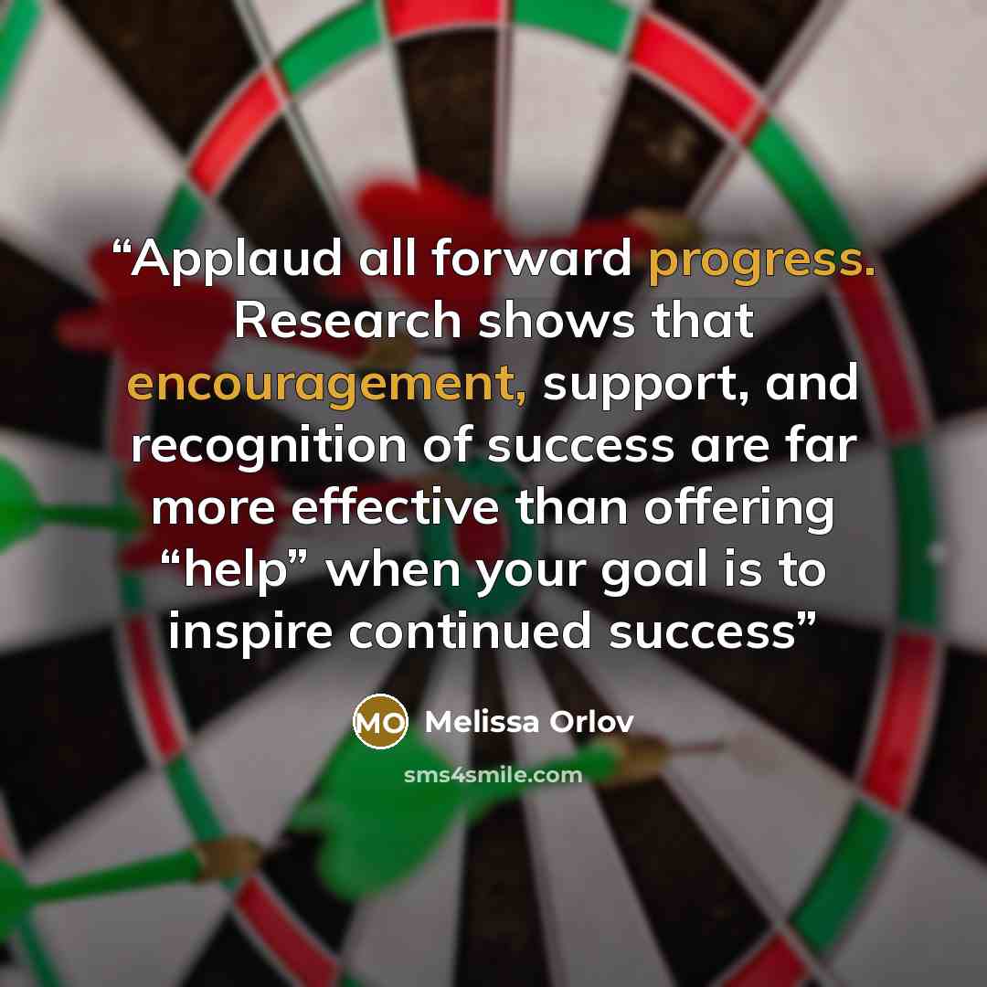 “Applaud all forward progress. Research shows that encouragement, support, and recognition of success are far more effective than offering “help” when your goal is to inspire continued success” quote by Melissa Orlov