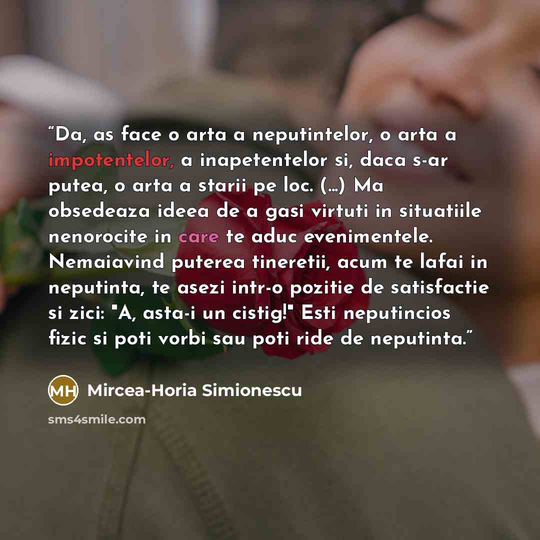 “Da, as face o arta a neputintelor, o arta a impotentelor, a inapetentelor si, daca s-ar putea, o arta a starii pe loc. (...) Ma obsedeaza ideea de a gasi virtuti in situatiile nenorocite in care te aduc evenimentele. Nemaiavind puterea tineretii, acum te lafai in neputinta, te asezi intr-o pozitie…” quote by Mircea-Horia Simionescu
