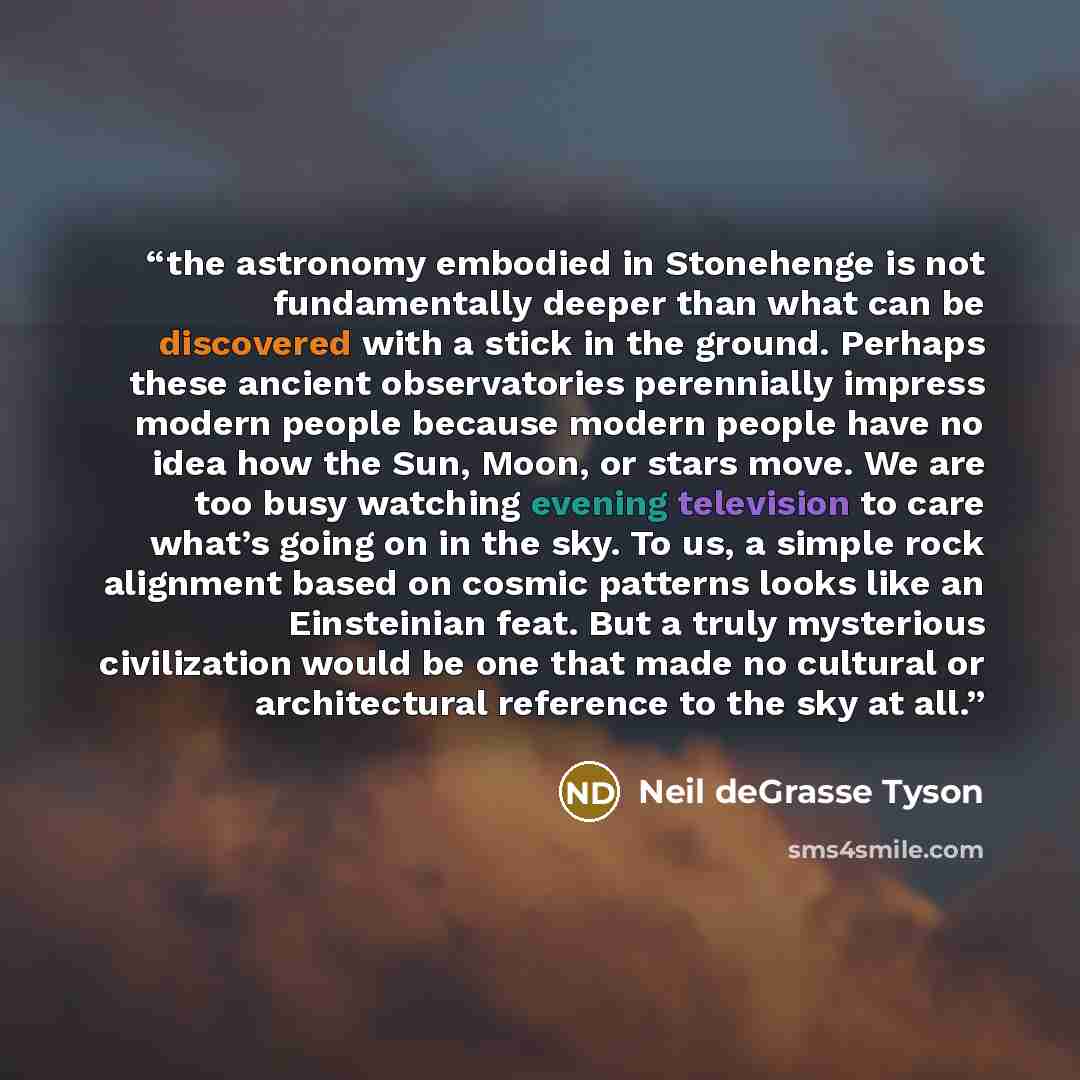 “the astronomy embodied in Stonehenge is not fundamentally deeper than what can be discovered with a stick in the ground. Perhaps these ancient observatories perennially impress modern people because modern people have no idea how the Sun, Moon, or stars move. We are too busy watching evening…” quote by Neil deGrasse Tyson