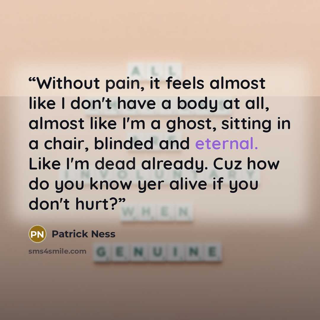 “Without pain, it feels almost like I don't have a body at all, almost like I'm a ghost, sitting in a chair, blinded and eternal. Like I'm dead already. Cuz how do you know yer alive if you don't hurt?” quote by Patrick Ness