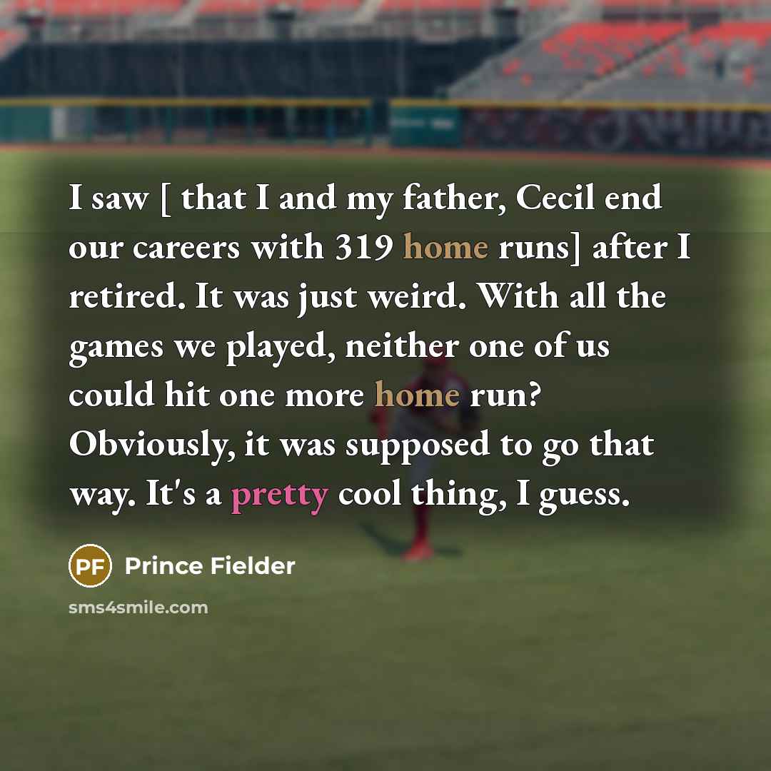 “I saw [ that I and my father, Cecil end our careers with 319 home runs] after I retired. It was just weird. With all the games we played, neither one of us could hit one more home run? Obviously, it was supposed to go that way. It's a pretty cool thing, I guess.” quote by Prince Fielder