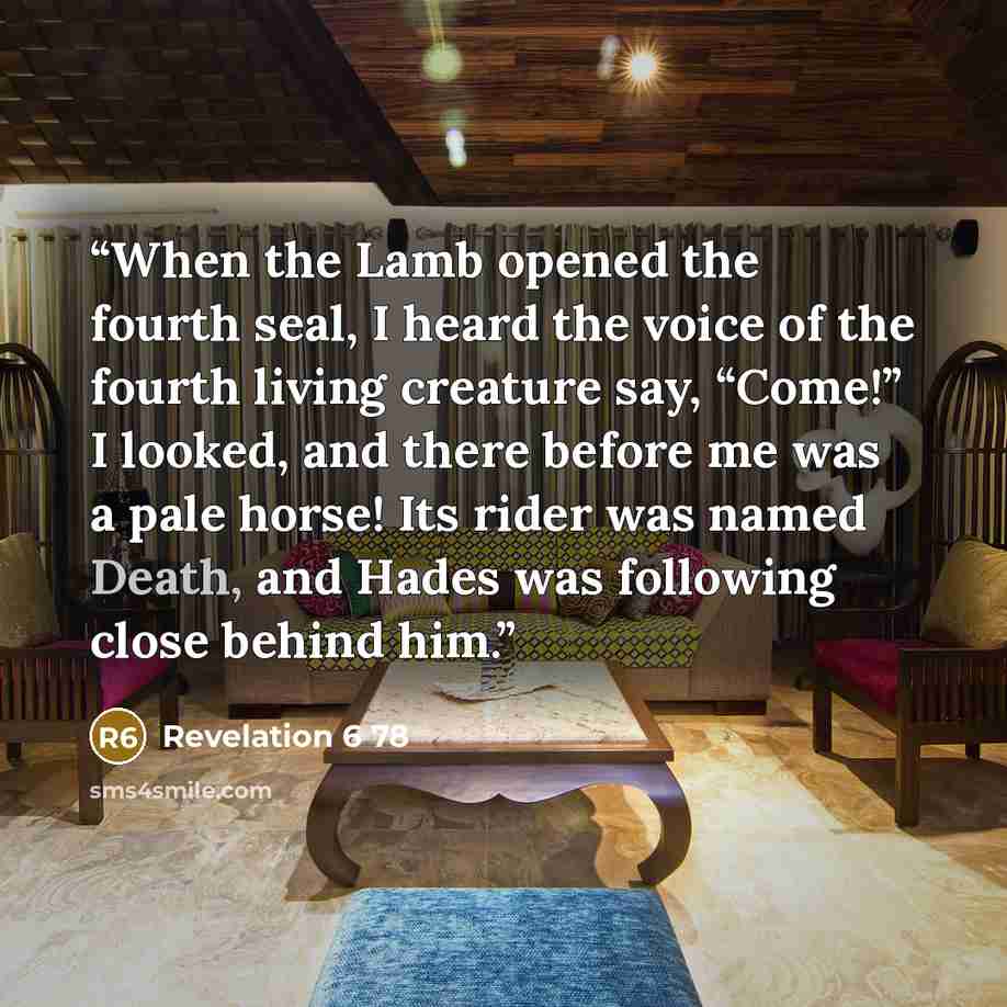 “When the Lamb opened the fourth seal, I heard the voice of the fourth living creature say, “Come!” I looked, and there before me was a pale horse! Its rider was named Death, and Hades was following close behind him.” quote by Revelation 6 78