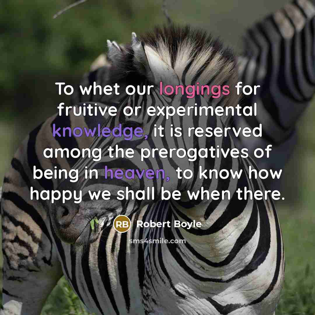 “To whet our longings for fruitive or experimental knowledge, it is reserved among the prerogatives of being in heaven, to know how happy we shall be when there.” quote by Robert Boyle
