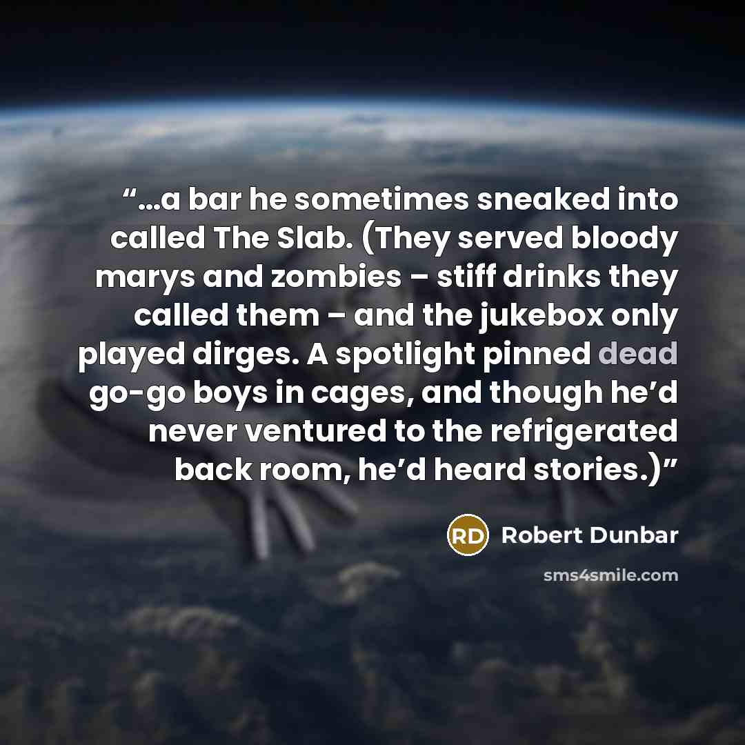 “…a bar he sometimes sneaked into called The Slab. (They served bloody marys and zombies – stiff drinks they called them – and the jukebox only played dirges. A spotlight pinned dead go-go boys in cages, and though he’d never ventured to the refrigerated back room, he’d heard stories.)” quote by Robert Dunbar