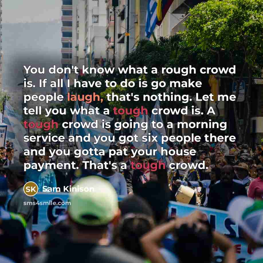“You don't know what a rough crowd is. If all I have to do is go make people laugh, that's nothing. Let me tell you what a tough crowd is. A tough crowd is going to a morning service and you got six people there and you gotta pat your house payment. That's a tough crowd.” quote by Sam Kinison