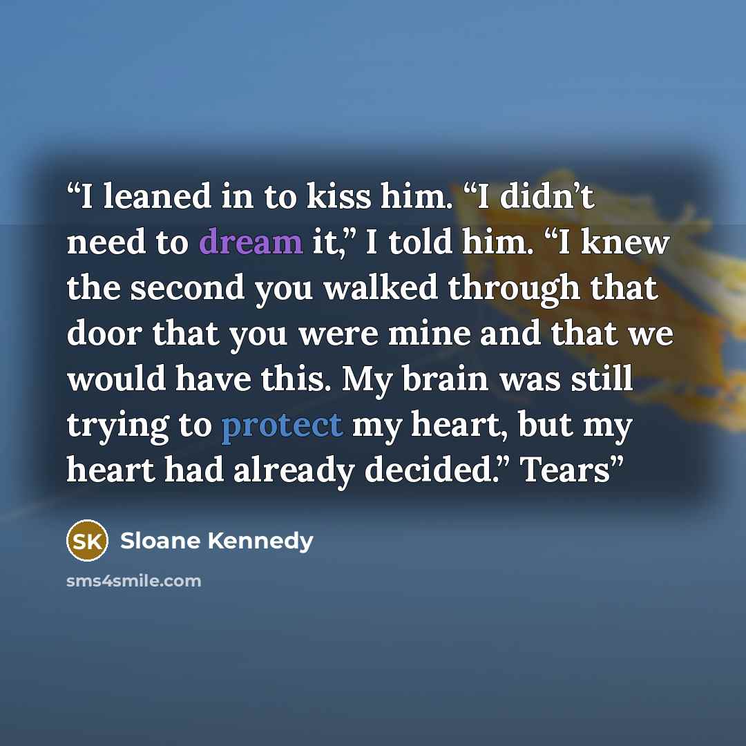 “I leaned in to kiss him. “I didn’t need to dream it,” I told him. “I knew the second you walked through that door that you were mine and that we would have this. My brain was still trying to protect my heart, but my heart had already decided.” Tears” quote by Sloane Kennedy