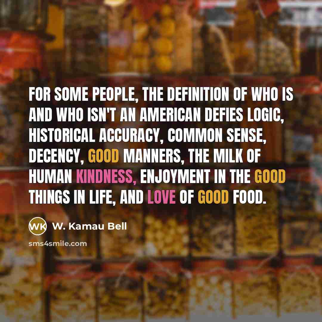 “For some people, the definition of who is and who isn't an American defies logic, historical accuracy, common sense, decency, good manners, the milk of human kindness, enjoyment in the good things in life, and love of good food.” quote by W. Kamau Bell