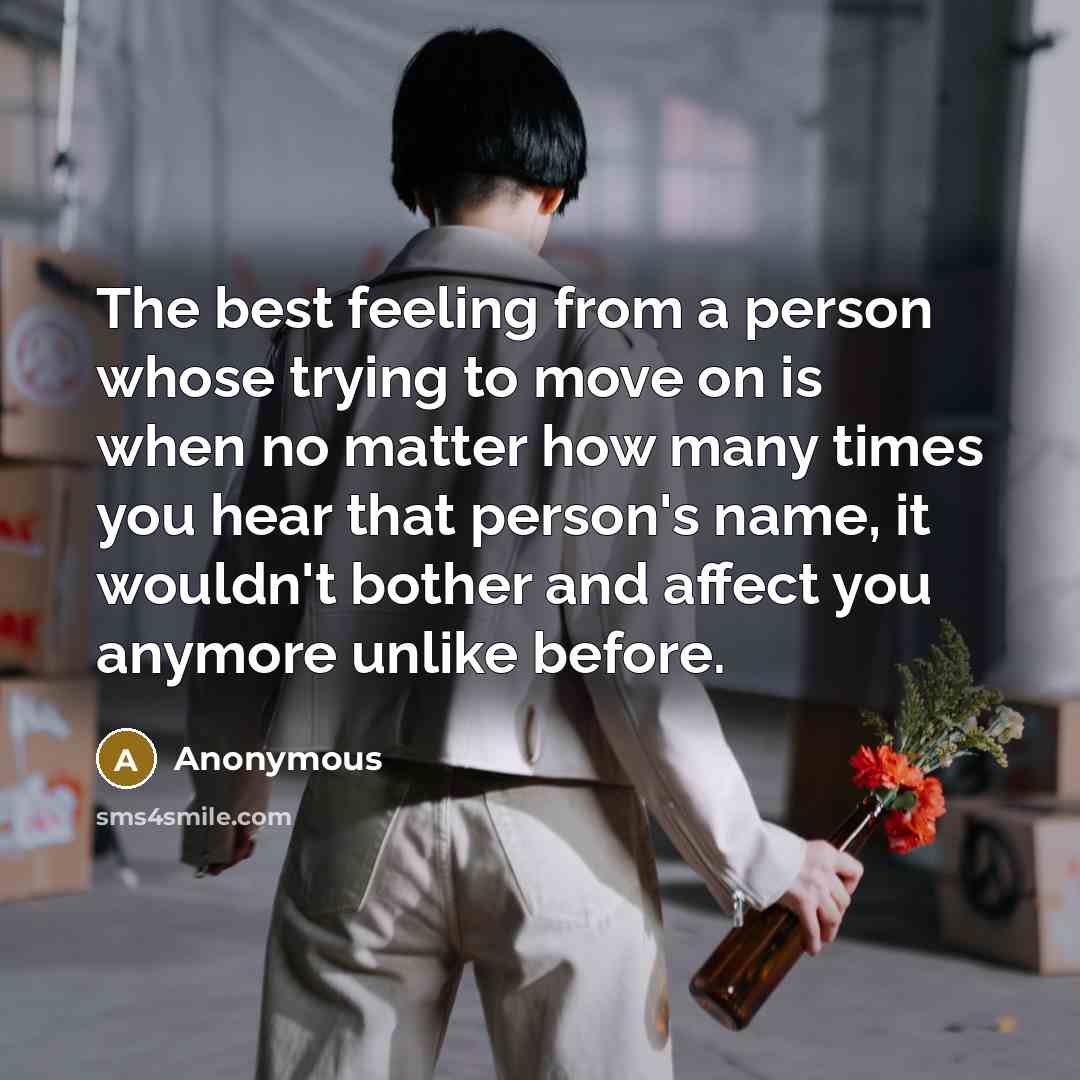 “The best feeling from a person whose trying to move on is when no matter how many times you hear that person's name, it wouldn't bother and affect you anymore unlike before.” quote by Anonymous