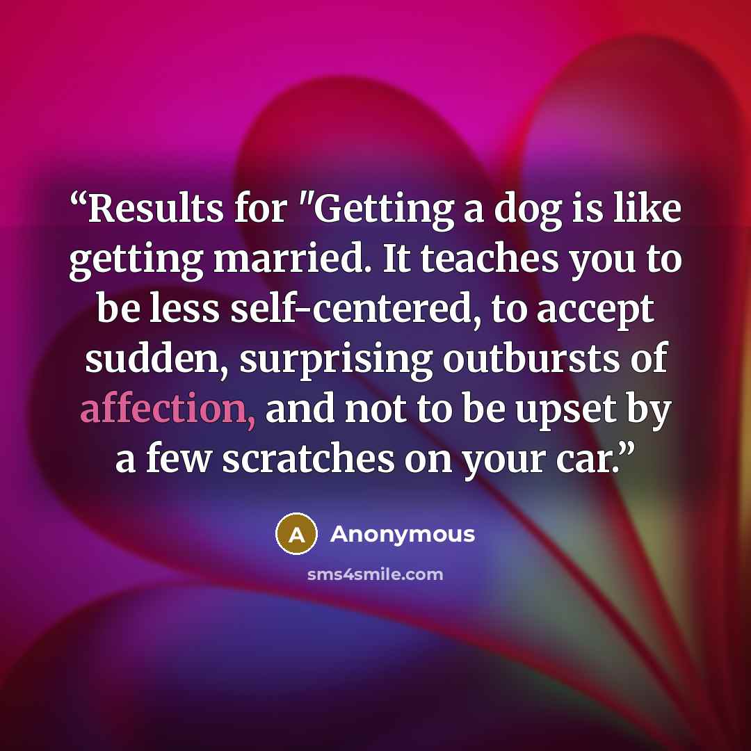 “Results for "Getting a dog is like getting married. It teaches you to be less self-centered, to accept sudden, surprising outbursts of affection, and not to be upset by a few scratches on your car.” quote by Anonymous