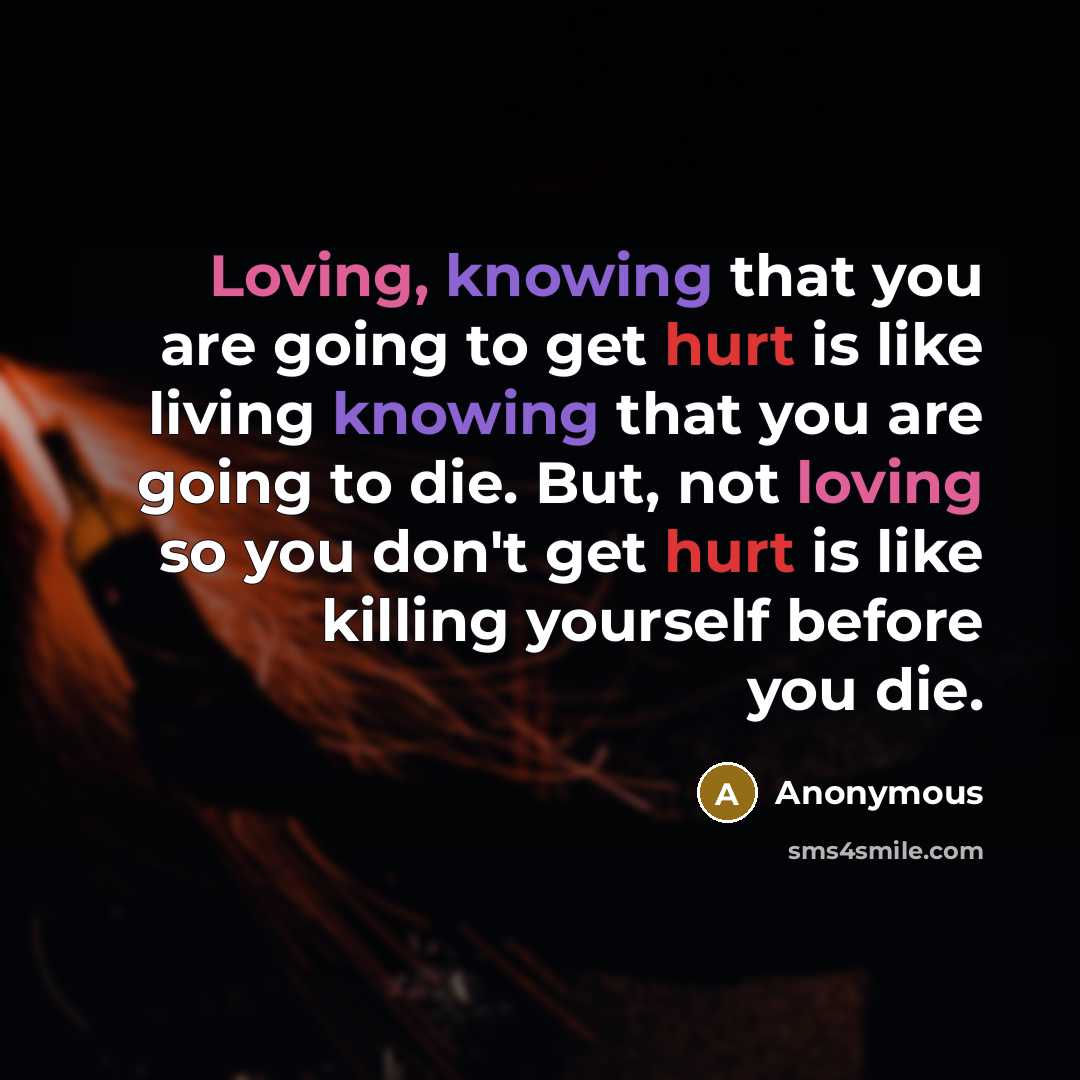 “Loving, knowing that you are going to get hurt is like living knowing that you are going to die. But, not loving so you don't get hurt is like killing yourself before you die.” quote by Anonymous