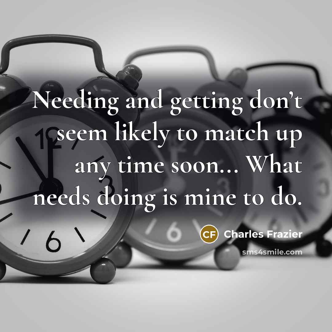 “Needing and getting don’t seem likely to match up any…” quote by Charles Frazier