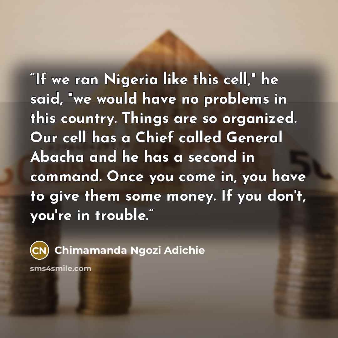 “If we ran Nigeria like this cell," he said, "we would have no problems in this country. Things are so organized. Our cell has a Chief called General Abacha and he has a second in command. Once you come in, you have to give them some money. If you don't, you're in trouble.” quote by Chimamanda Ngozi Adichie