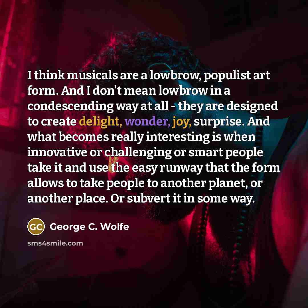 “I think musicals are a lowbrow, populist art form. And I don't mean lowbrow in a condescending way at all - they are designed to create delight, wonder, joy, surprise. And what becomes really interesting is when innovative or challenging or smart people take it and use the easy runway that the…” quote by George C. Wolfe
