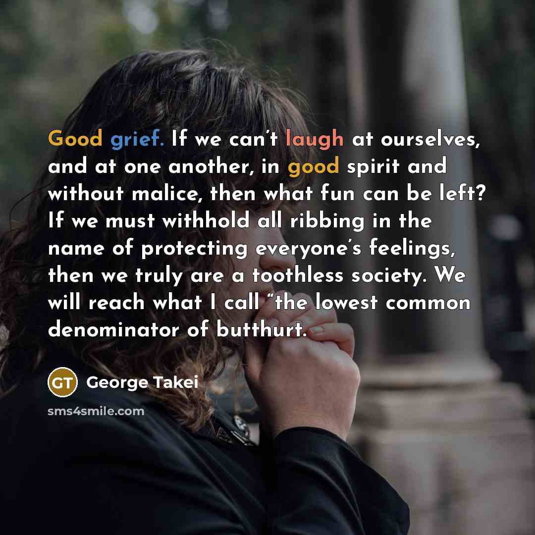 “Good grief. If we can’t laugh at ourselves, and at one another, in good spirit and without malice, then what fun can be left? If we must withhold all ribbing in the name of protecting everyone’s feelings, then we truly are a toothless society. We will reach what I call “the lowest common…” quote by George Takei