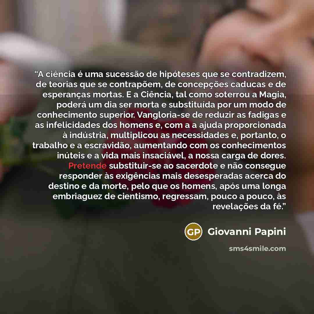 “A ciência é uma sucessão de hipóteses que se contradizem, de teorias que se contrapõem, de concepções caducas e de esperanças mortas. E a Ciência, tal como soterrou a Magia, poderá um dia ser morta e substituída por um modo de conhecimento superior. Vangloria-se de reduzir as fadigas e as…” quote by Giovanni Papini