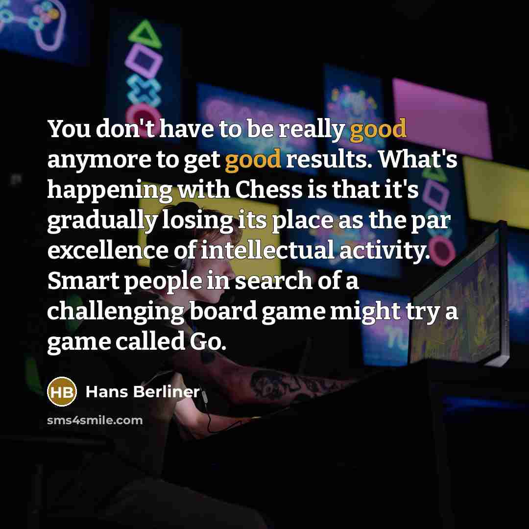 “You don't have to be really good anymore to get good results. What's happening with Chess is that it's gradually losing its place as the par excellence of intellectual activity. Smart people in search of a challenging board game might try a game called Go.” quote by Hans Berliner