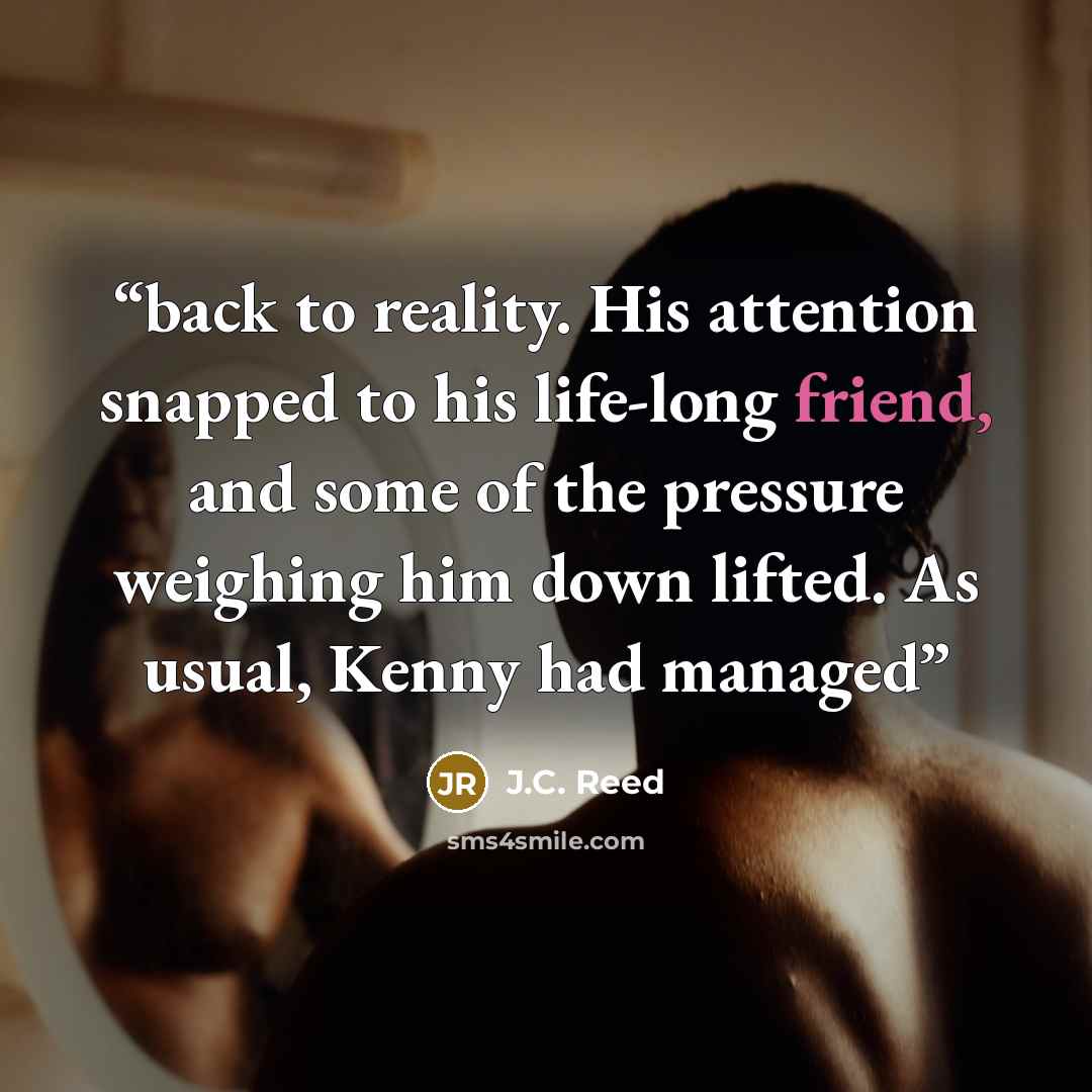 “back to reality. His attention snapped to his life-long friend, and some of the pressure weighing him down lifted. As usual, Kenny had managed” quote by J.C. Reed