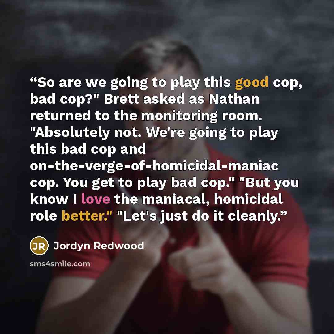 “So are we going to play this good cop, bad cop?" Brett asked as Nathan returned to the monitoring room. "Absolutely not. We're going to play this bad cop and on-the-verge-of-homicidal-maniac cop. You get to play bad cop." "But you know I love the maniacal, homicidal role better." "Let's just do it…” quote by Jordyn Redwood