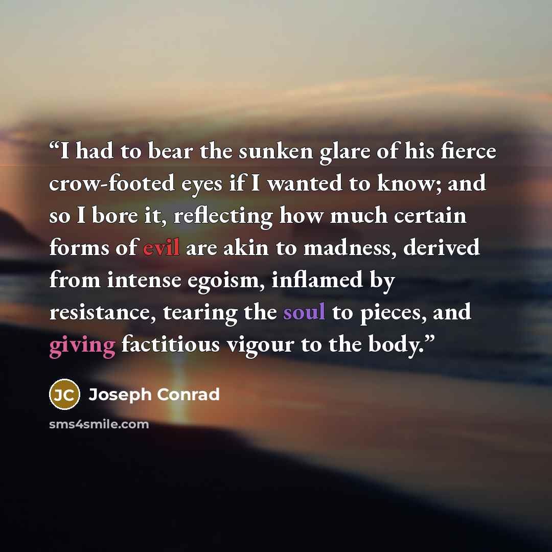 “I had to bear the sunken glare of his fierce crow-footed eyes if I wanted to know; and so I bore it, reflecting how much certain forms of evil are akin to madness, derived from intense egoism, inflamed by resistance, tearing the soul to pieces, and giving factitious vigour to the body.” quote by Joseph Conrad
