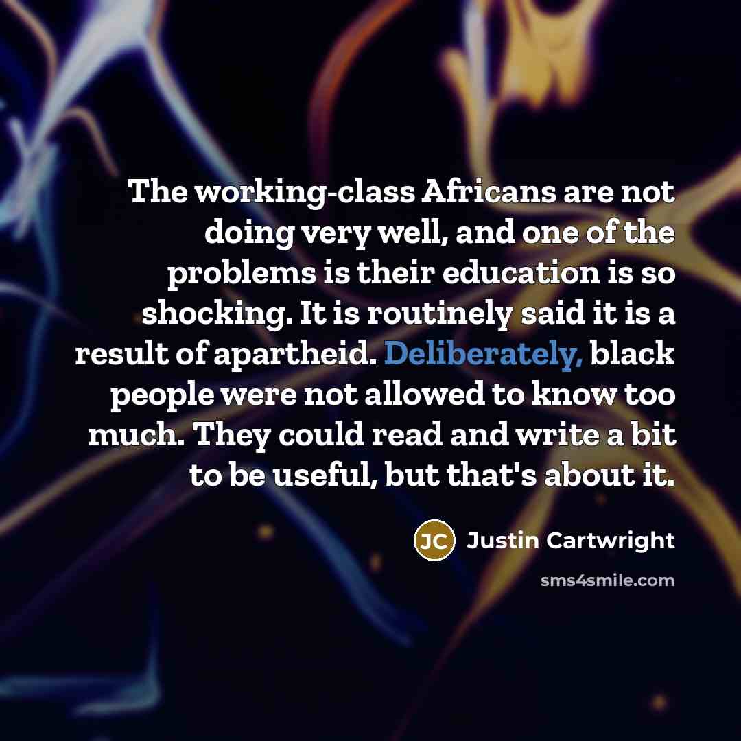 “The working-class Africans are not doing very well, and one of the problems is their education is so shocking. It is routinely said it is a result of apartheid. Deliberately, black people were not allowed to know too much. They could read and write a bit to be useful, but that's about it.” quote by Justin Cartwright