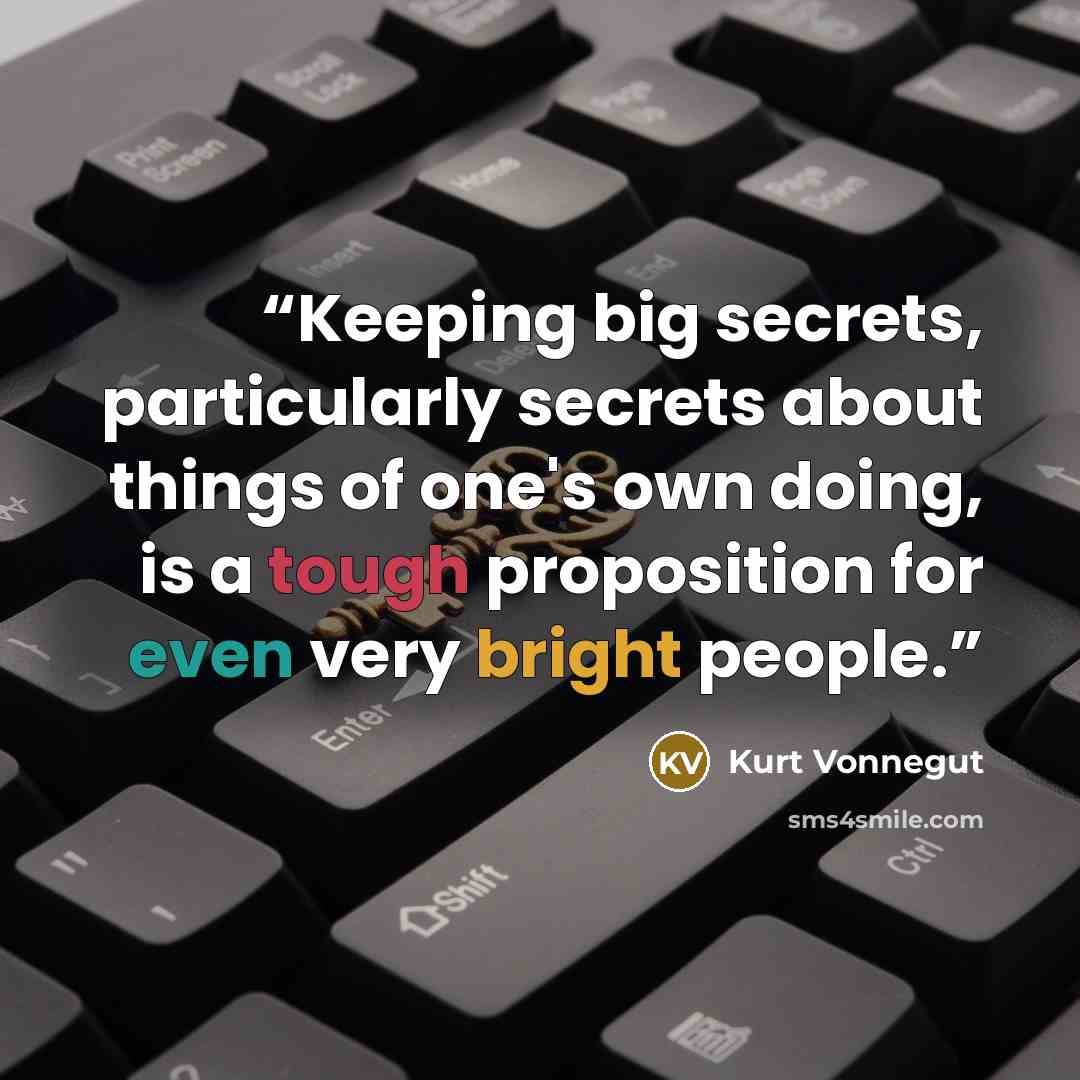 “Keeping big secrets, particularly secrets about things of one's own doing, is a tough proposition for even very bright people.” quote by Kurt Vonnegut