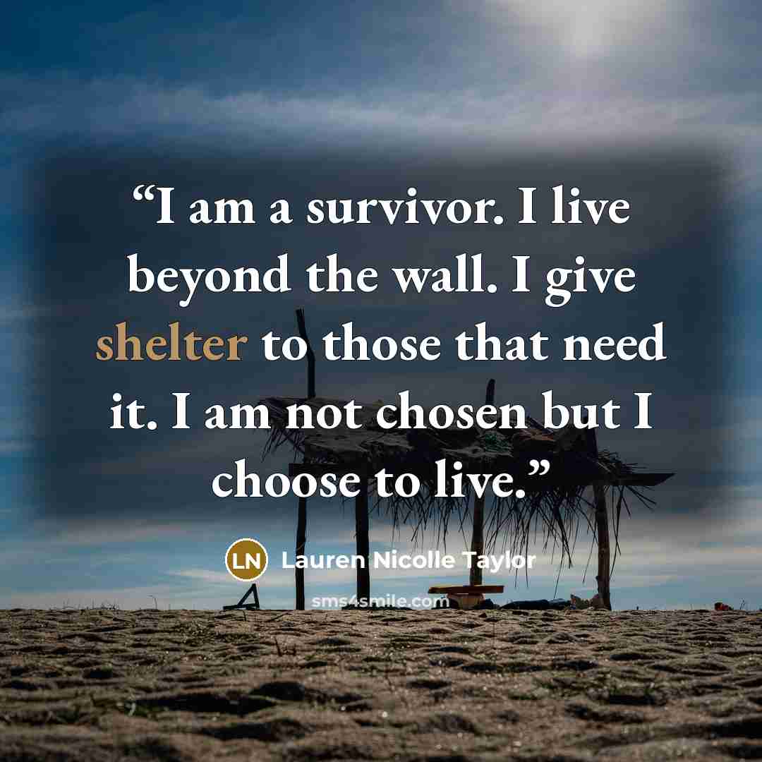 “I am a survivor. I live beyond the wall. I give shelter to those that need it. I am not chosen but I choose to live.” quote by Lauren Nicolle Taylor