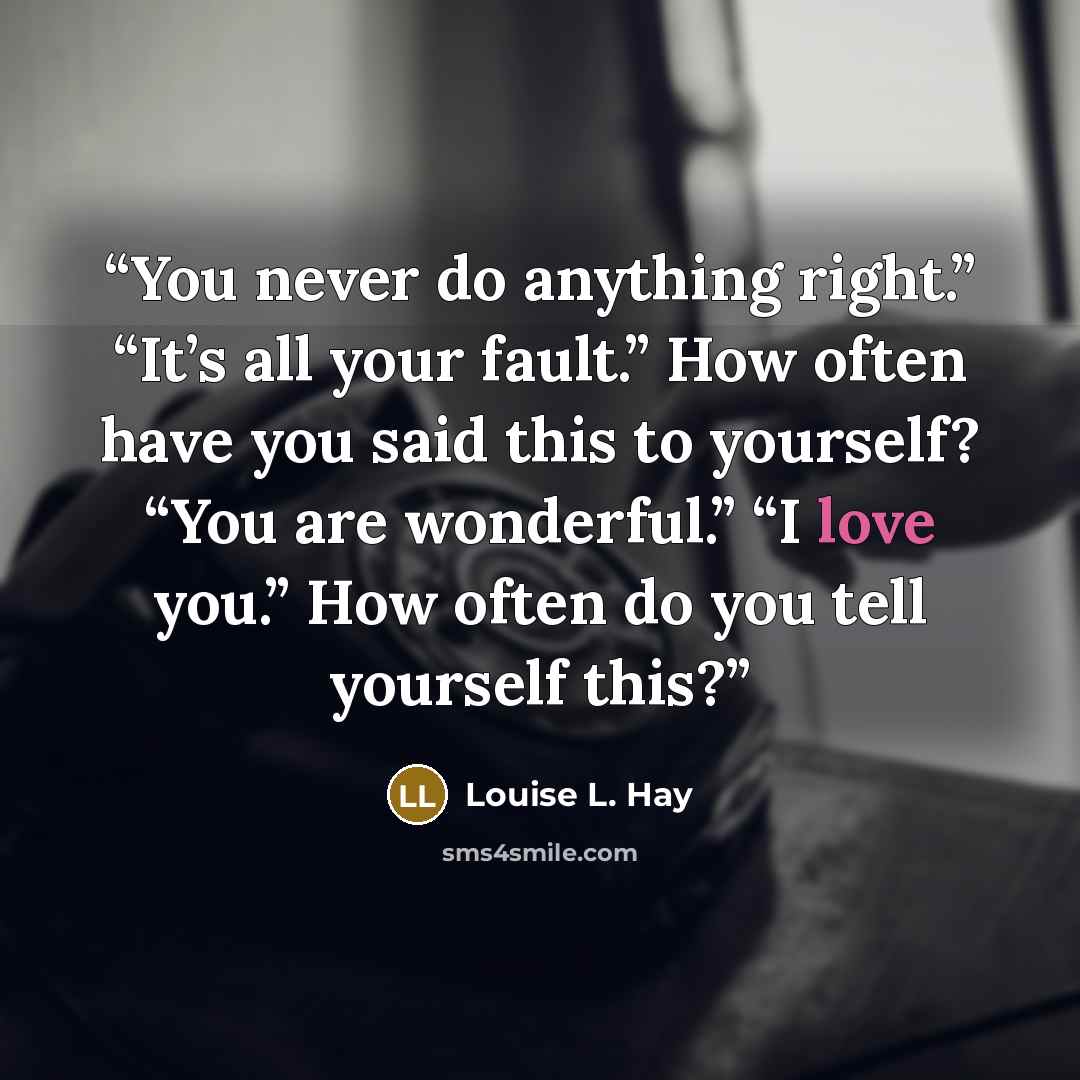 “You never do anything right.” “It’s all your fault.” How often have you said this to yourself? “You are wonderful.” “I love you.” How often do you tell yourself this?” quote by Louise L. Hay