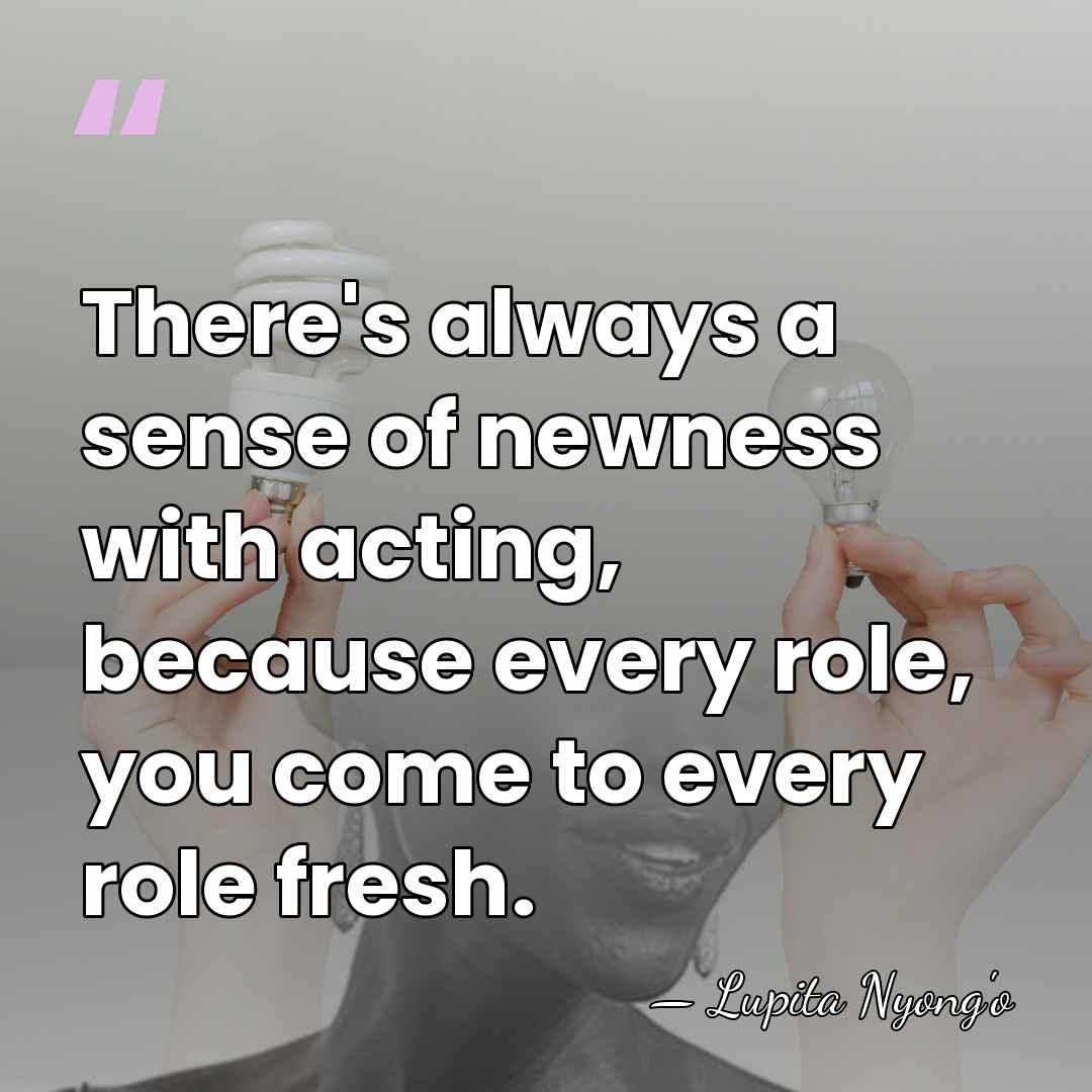 There's always a sense of newness with acting, because every role, you&hellip; - Lupita Nyong'o