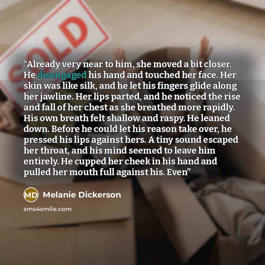 “Already very near to him, she moved a bit closer. He disengaged his hand and touched her face. Her skin was like silk, and he let his fingers glide along her jawline. Her lips parted, and he noticed the rise and fall of her chest as she breathed more rapidly. His own breath felt shallow and raspy…” quote by Melanie Dickerson