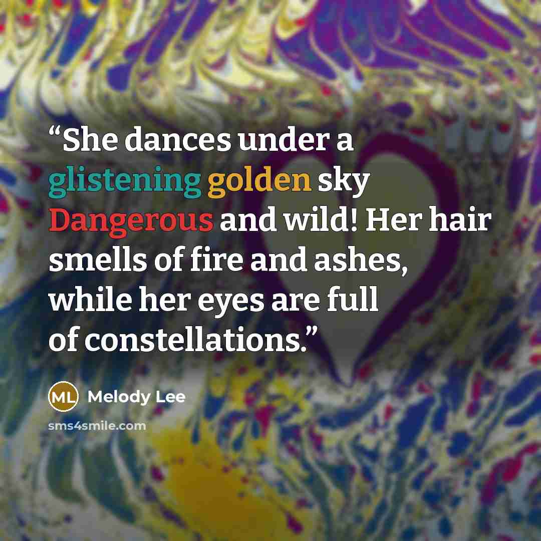 “She dances under a glistening golden sky Dangerous and wild! Her hair smells of fire and ashes, while her eyes are full of constellations.” quote by Melody Lee