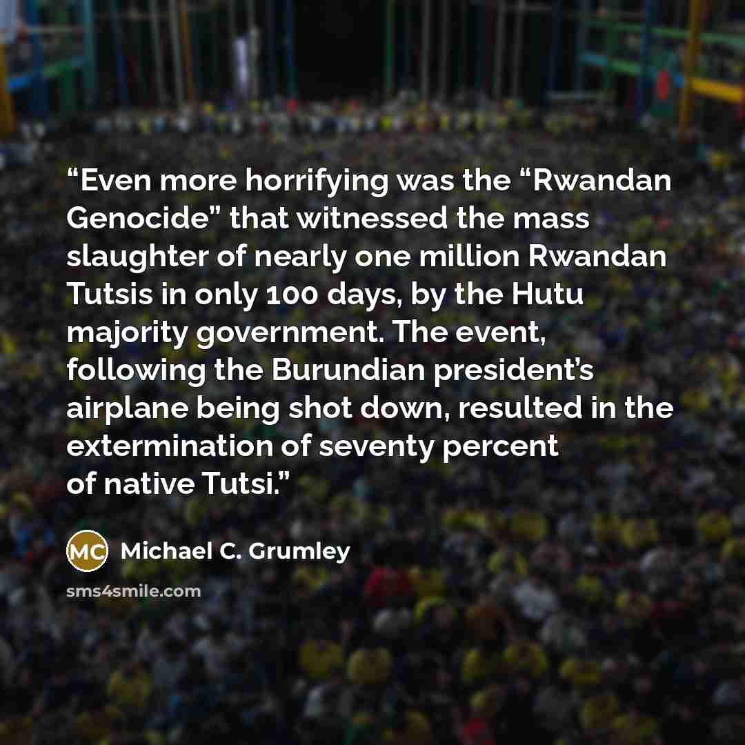 “Even more horrifying was the “Rwandan Genocide” that witnessed the mass slaughter of nearly one million Rwandan Tutsis in only 100 days, by the Hutu majority government. The event, following the Burundian president’s airplane being shot down, resulted in the extermination of seventy percent of…” quote by Michael C. Grumley