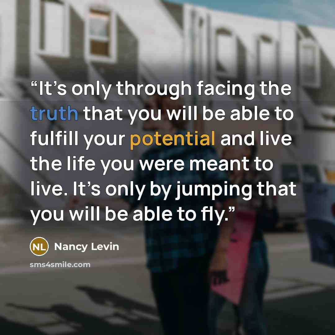 “It’s only through facing the truth that you will be able to fulfill your potential and live the life you were meant to live. It’s only by jumping that you will be able to fly.” quote by Nancy Levin