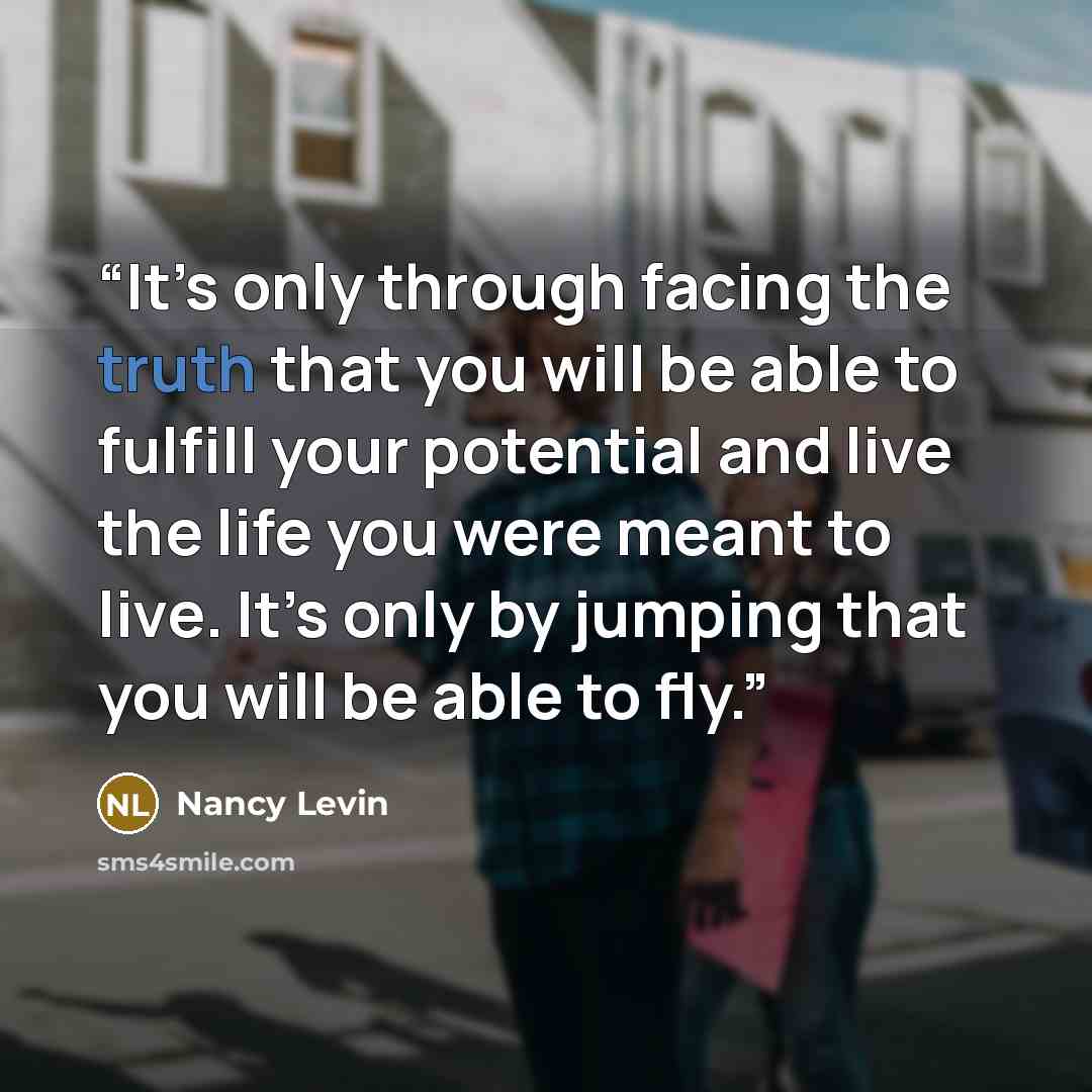 “It’s only through facing the truth that you will be able to fulfill your potential and live the life you were meant to live. It’s only by jumping that you will be able to fly.” quote by Nancy Levin