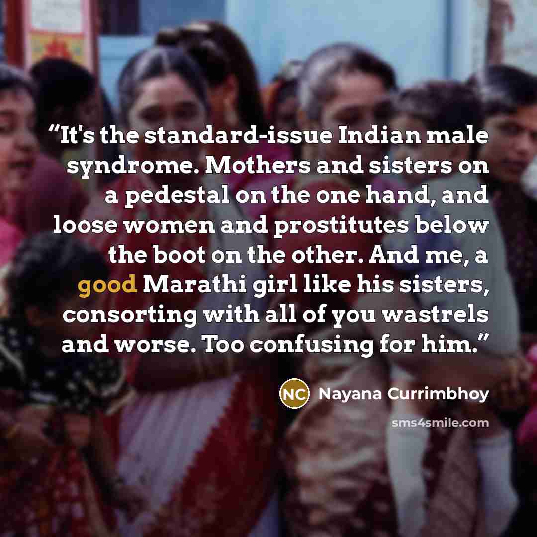 “It's the standard-issue Indian male syndrome. Mothers and sisters on a pedestal on the one hand, and loose women and prostitutes below the boot on the other. And me, a good Marathi girl like his sisters, consorting with all of you wastrels and worse. Too confusing for him.” quote by Nayana Currimbhoy