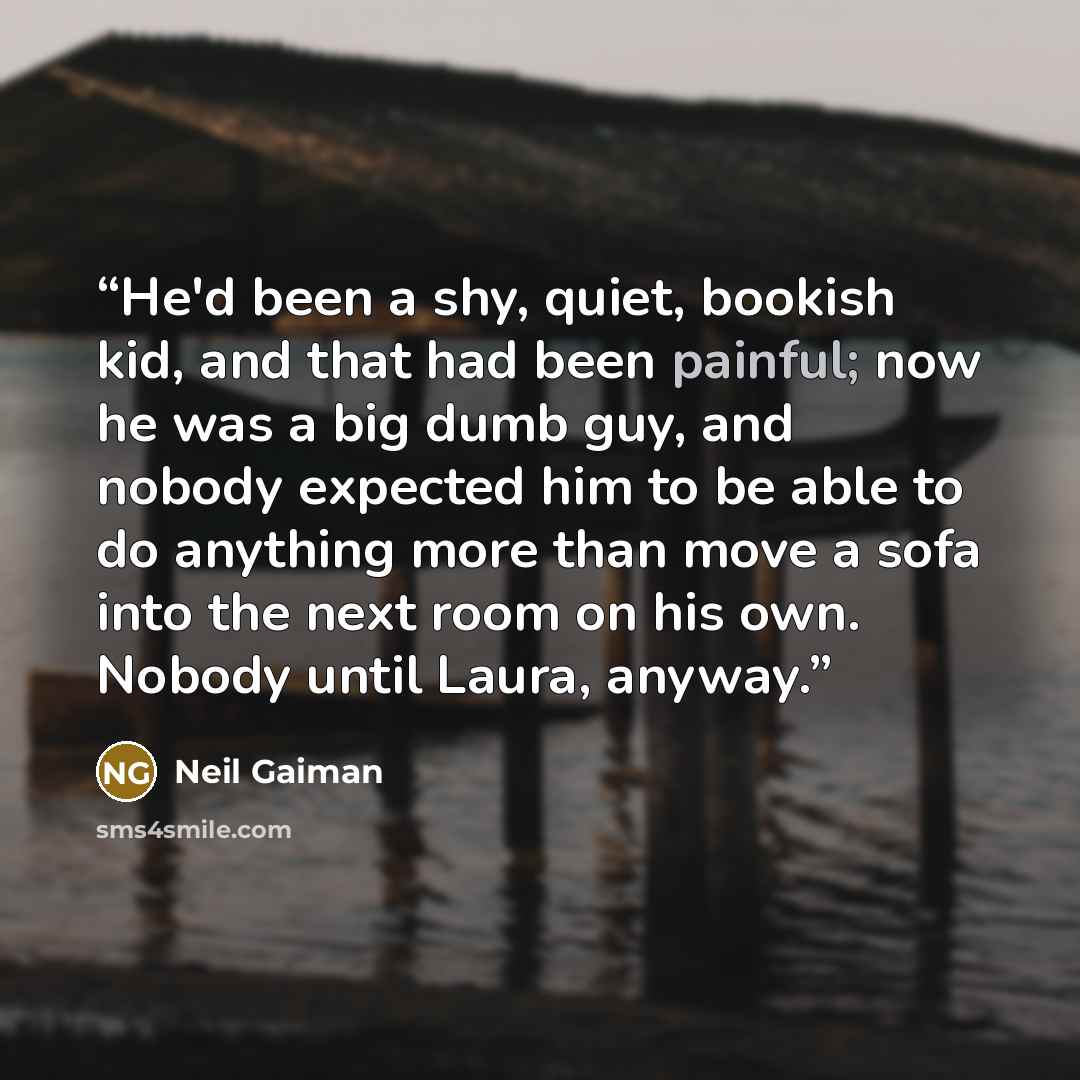 “He'd been a shy, quiet, bookish kid, and that had been painful; now he was a big dumb guy, and nobody expected him to be able to do anything more than move a sofa into the next room on his own. Nobody until Laura, anyway.” quote by Neil Gaiman