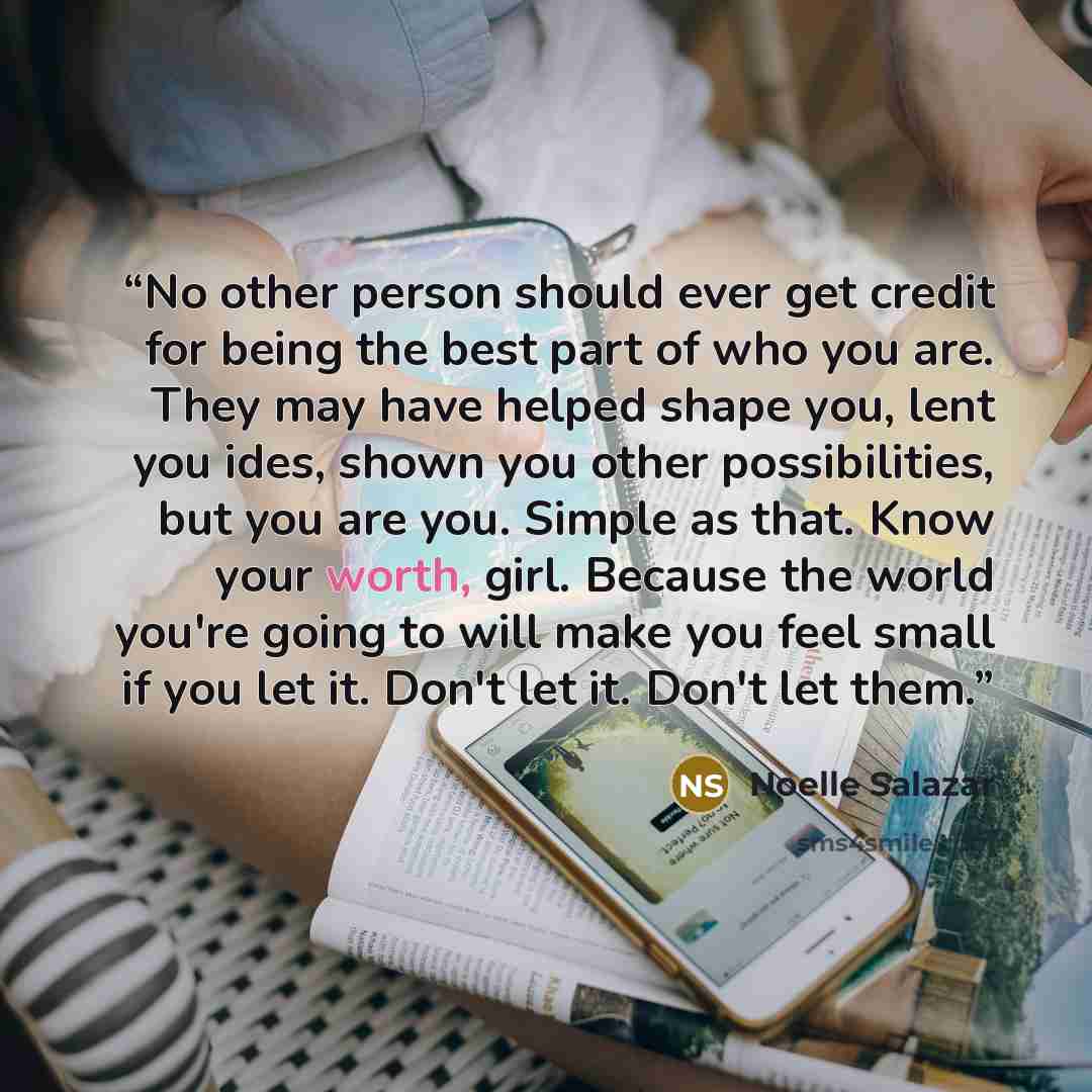 “No other person should ever get credit for being the best part of who you are. They may have helped shape you, lent you ides, shown you other possibilities, but you are you. Simple as that. Know your worth, girl. Because the world you're going to will make you feel small if you let it. Don't let…” quote by Noelle Salazar