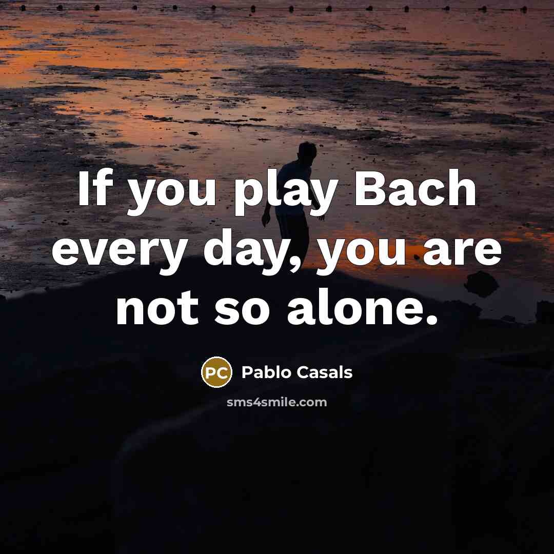 “If you play Bach every day, you are not so alone.” quote by Pablo Casals