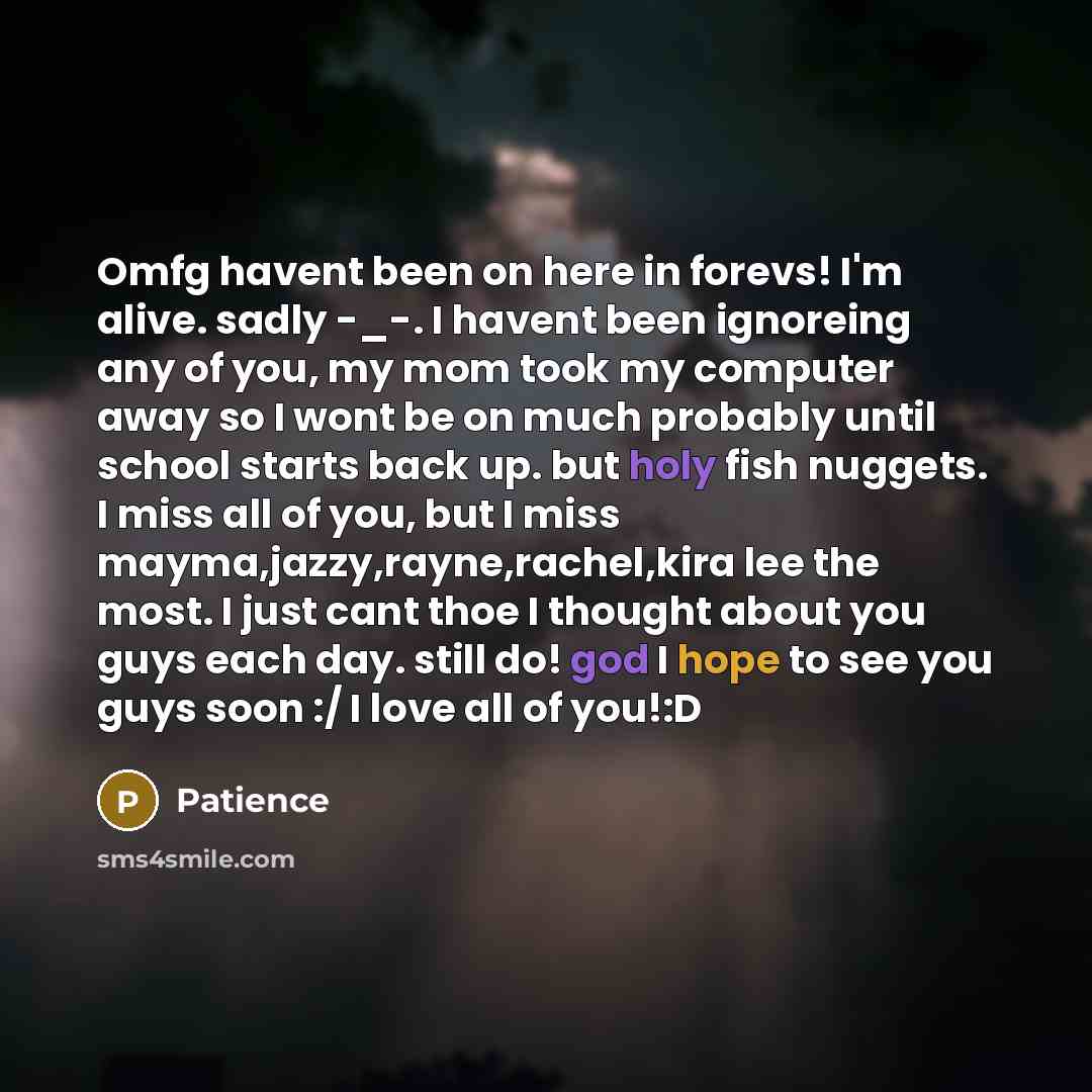 “Omfg havent been on here in forevs! I'm alive. sadly -_-. I havent been ignoreing any of you, my mom took my computer away so I wont be on much probably until school starts back up. but holy fish nuggets. I miss all of you, but I miss mayma,jazzy,rayne,rachel,kira lee the most. I just cant thoe I…” quote by Patience