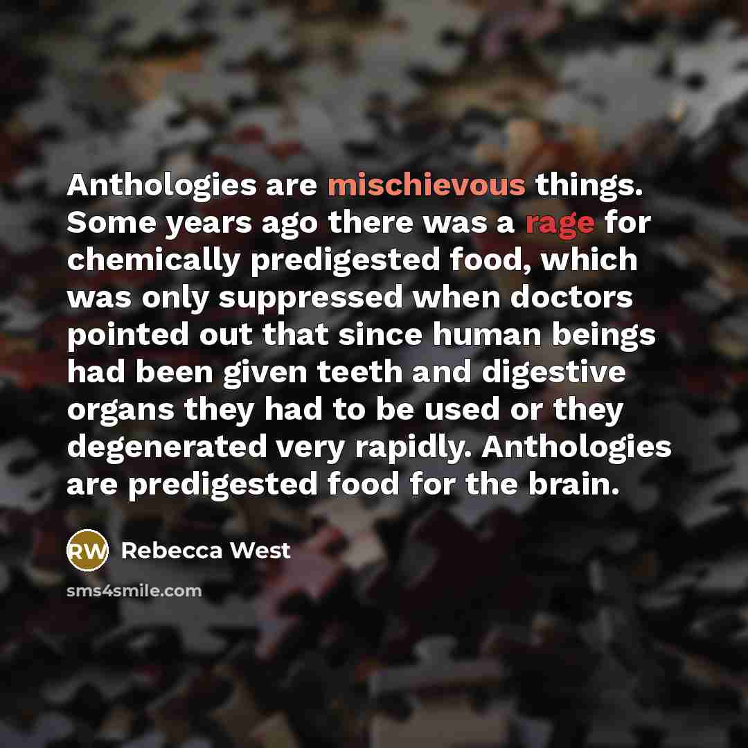 “Anthologies are mischievous things. Some years ago there was a rage for chemically predigested food, which was only suppressed when doctors pointed out that since human beings had been given teeth and digestive organs they had to be used or they degenerated very rapidly. Anthologies are…” quote by Rebecca West