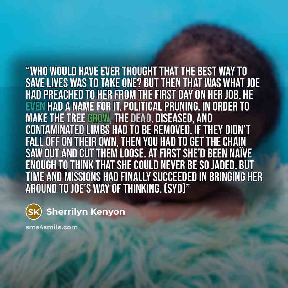 “Who would have ever thought that the best way to save lives was to take one? But then that was what Joe had preached to her from the first day on her job. He even had a name for it. Political pruning. In order to make the tree grow, the dead, diseased, and contaminated limbs had to be removed. If…” quote by Sherrilyn Kenyon