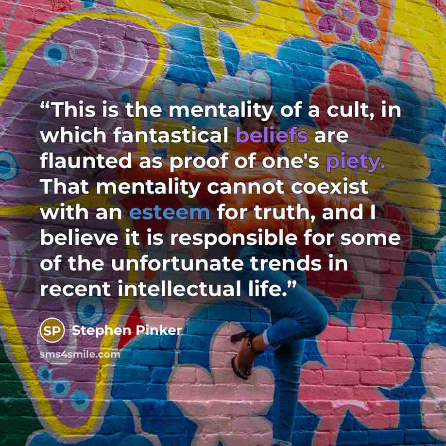 “This is the mentality of a cult, in which fantastical beliefs are flaunted as proof of one's piety. That mentality cannot coexist with an esteem for truth, and I believe it is responsible for some of the unfortunate trends in recent intellectual life.” quote by Stephen Pinker
