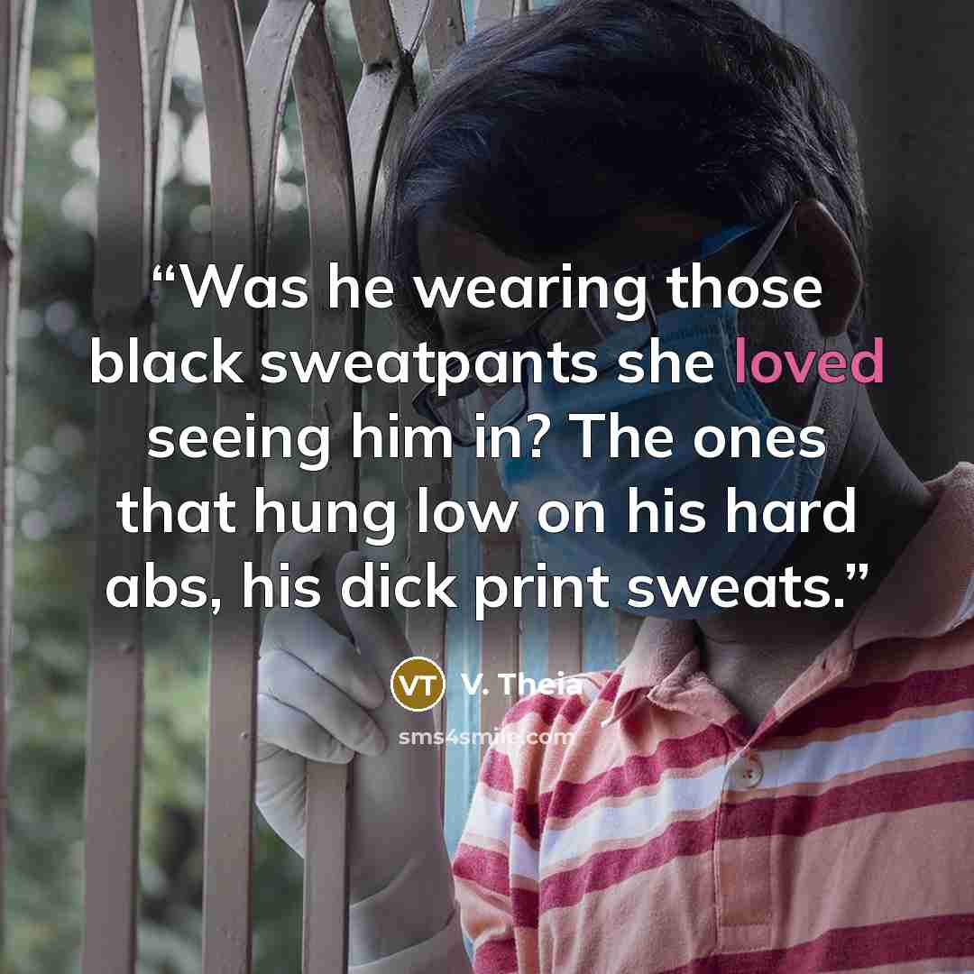 “Was he wearing those black sweatpants she loved seeing him in? The ones that hung low on his hard abs, his dick print sweats.” quote by V. Theia