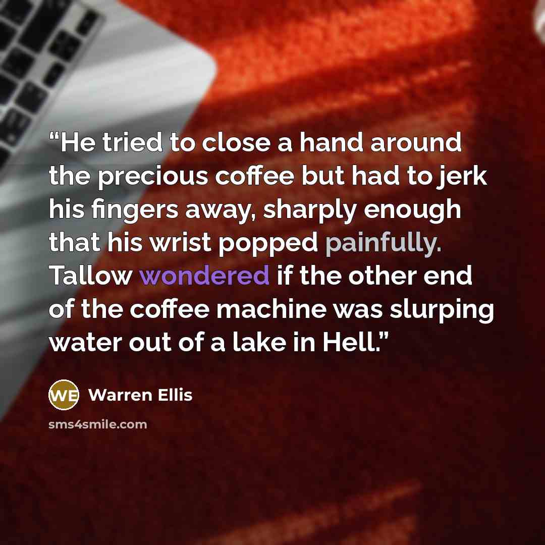 “He tried to close a hand around the precious coffee but had to jerk his fingers away, sharply enough that his wrist popped painfully. Tallow wondered if the other end of the coffee machine was slurping water out of a lake in Hell.” quote by Warren Ellis