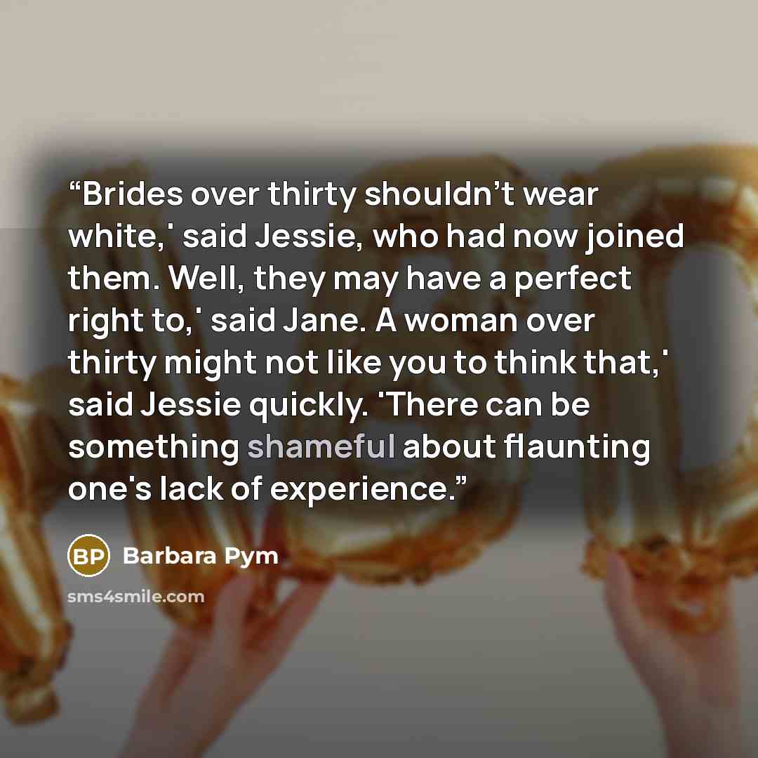 “Brides over thirty shouldn't wear white,' said Jessie, who had now joined them. Well, they may have a perfect right to,' said Jane. A woman over thirty might not like you to think that,' said Jessie quickly. 'There can be something shameful about flaunting one's lack of experience.” quote by Barbara Pym